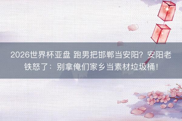 2026世界杯亚盘 跑男把邯郸当安阳？安阳老铁怒了：别拿俺们家乡当素材垃圾桶！