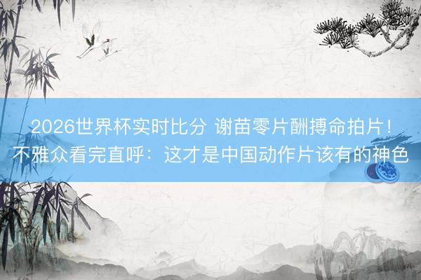 2026世界杯实时比分 谢苗零片酬搏命拍片！不雅众看完直呼：这才是中国动作片该有的神色