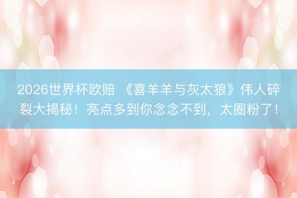 2026世界杯欧赔 《喜羊羊与灰太狼》伟人碎裂大揭秘！亮点多到你念念不到，太圈粉了！