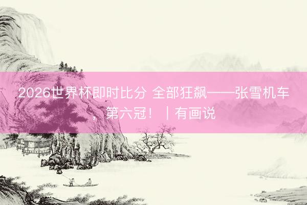 2026世界杯即时比分 全部狂飙——张雪机车，第六冠！｜有画说