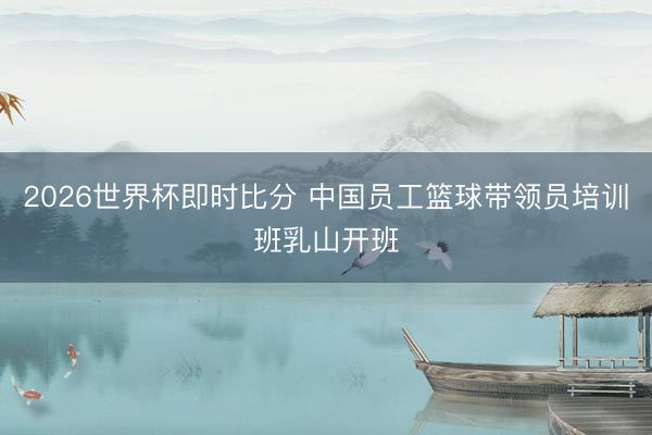 2026世界杯即时比分 中国员工篮球带领员培训班乳山开班