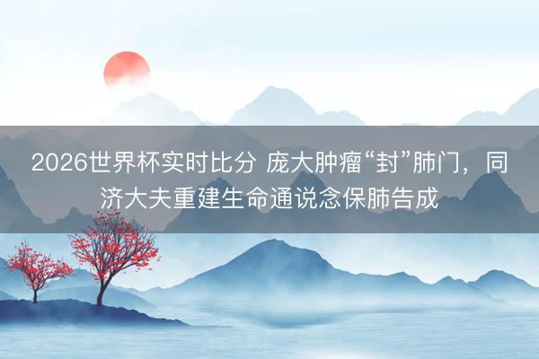 2026世界杯实时比分 庞大肿瘤“封”肺门，同济大夫重建生命通说念保肺告成