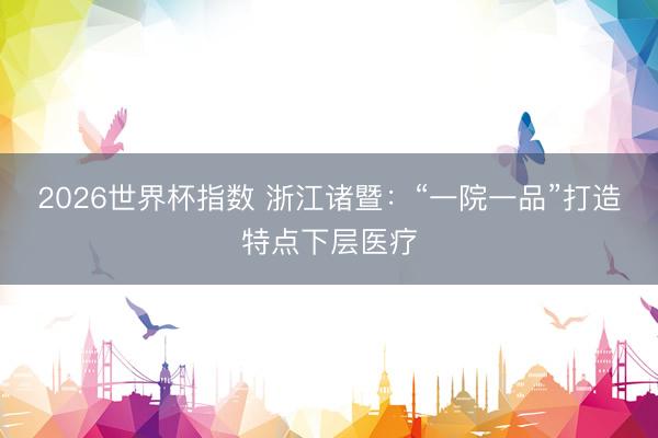 2026世界杯指数 浙江诸暨：“一院一品”打造特点下层医疗