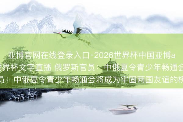 亚博官网在线登录入口·2026世界杯中国亚博app手机版入口，2026世界杯文字直播 俄罗斯官员：中俄夏令青少年畅通会将成为牢固两国友谊的桥梁