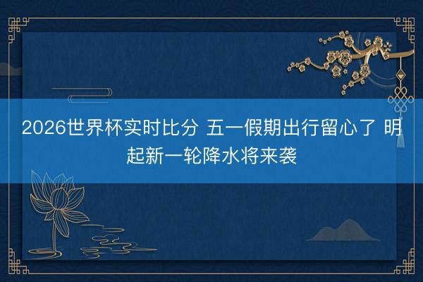 2026世界杯实时比分 五一假期出行留心了 明起新一轮降水将来袭