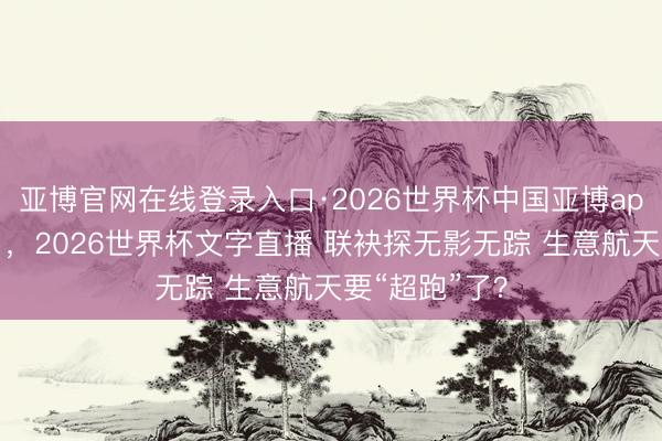 亚博官网在线登录入口·2026世界杯中国亚博app手机版入口,2026世界杯文字直播 联袂探无影无踪 生意航天要“超跑”了?