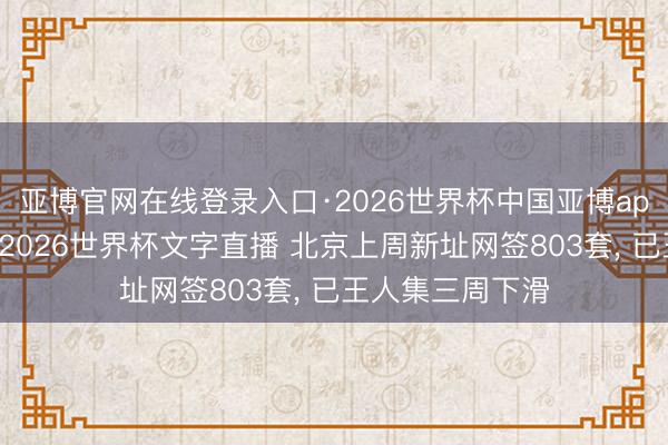 亚博官网在线登录入口·2026世界杯中国亚博app手机版入口，2026世界杯文字直播 北京上周新址网签803套， 已王人集三周下滑