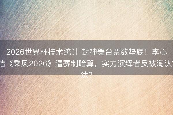 2026世界杯技术统计 封神舞台票数垫底！李心洁《乘风2026》遭赛制暗算，实力演绎者反被淘汰？