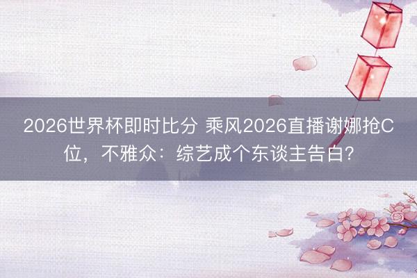 2026世界杯即时比分 乘风2026直播谢娜抢C位，不雅众：综艺成个东谈主告白？