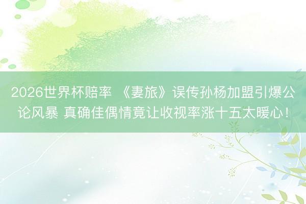 2026世界杯赔率 《妻旅》误传孙杨加盟引爆公论风暴 真确佳偶情竟让收视率涨十五太暖心！