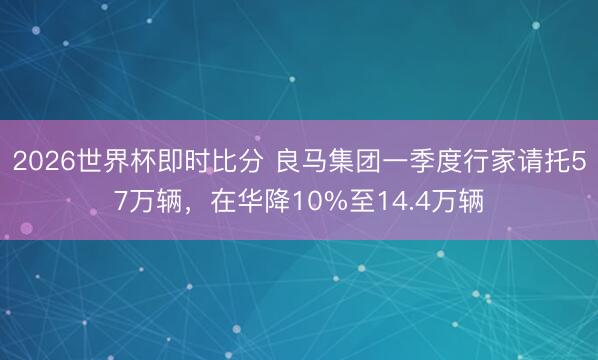 2026世界杯即时比分 良马集团一季度行家请托57万辆，在华降10%至14.4万辆