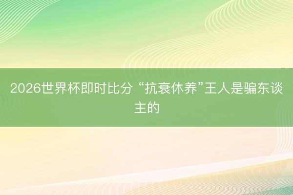 2026世界杯即时比分 “抗衰休养”王人是骗东谈主的