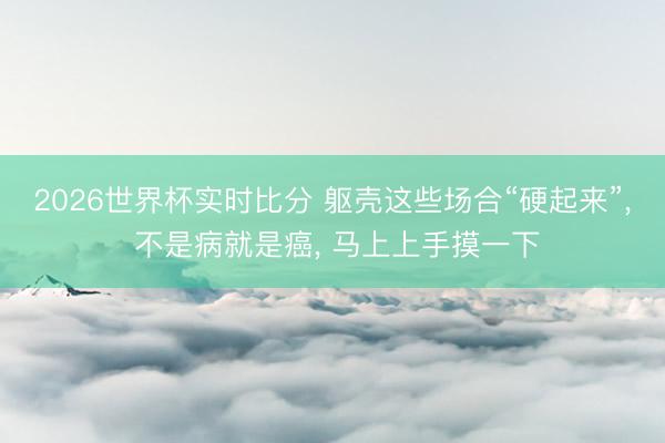 2026世界杯实时比分 躯壳这些场合“硬起来”， 不是病就是癌， 马上上手摸一下