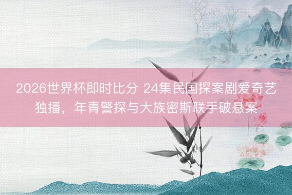 2026世界杯即时比分 24集民国探案剧爱奇艺独播，年青警探与大族密斯联手破悬案