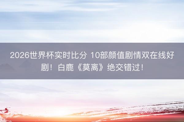 2026世界杯实时比分 10部颜值剧情双在线好剧！白鹿《莫离》绝交错过！