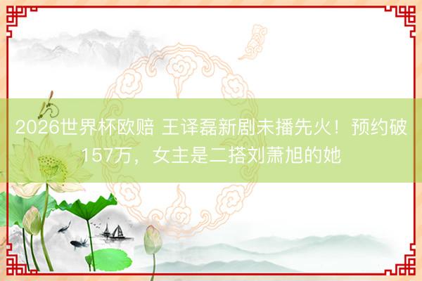 2026世界杯欧赔 王译磊新剧未播先火！预约破157万，女主是二搭刘萧旭的她