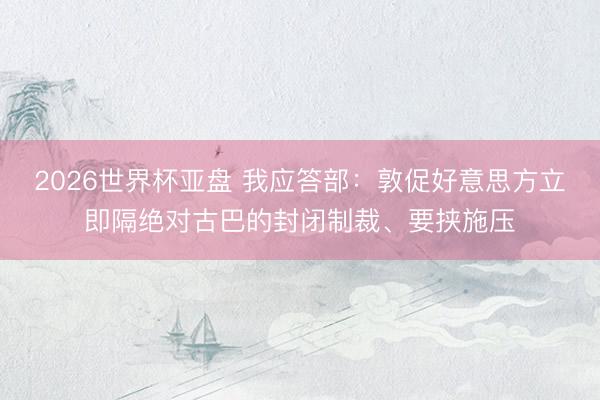 2026世界杯亚盘 我应答部:敦促好意思方立即隔绝对古巴的封闭制裁、要挟施压