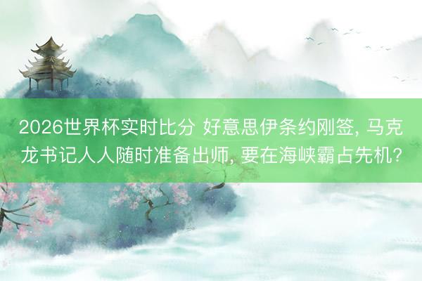 2026世界杯实时比分 好意思伊条约刚签， 马克龙书记人人随时准备出师， 要在海峡霸占先机?