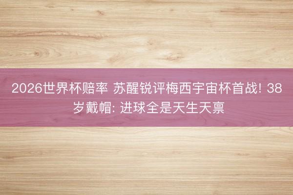 2026世界杯赔率 苏醒锐评梅西宇宙杯首战! 38 岁戴帽: 进球全是天生天禀