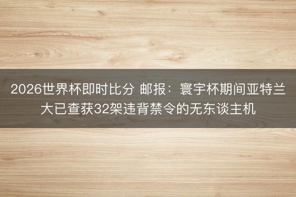 2026世界杯即时比分 邮报：寰宇杯期间亚特兰大已查获32架