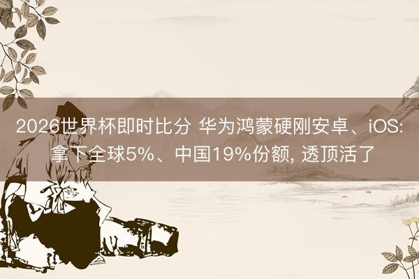 2026世界杯即时比分 华为鸿蒙硬刚安卓、iOS: 拿下全球5%、中国19%份额, 透顶活了
