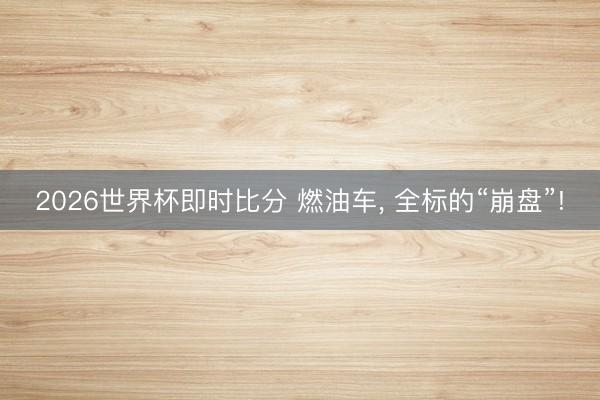 2026世界杯即时比分 燃油车, 全标的“崩盘”!