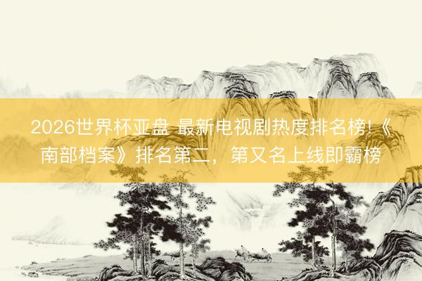 2026世界杯亚盘 最新电视剧热度排名榜!《南部档案》排名第二,第又名上线即霸榜