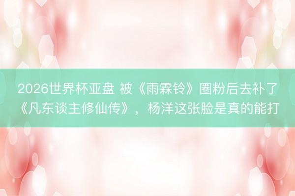 2026世界杯亚盘 被《雨霖铃》圈粉后去补了《凡东谈主修仙传》,杨洋这张脸是真的能打