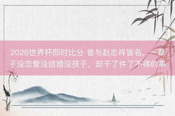 2026世界杯即时比分 曾与赵忠祥皆名,一辈子没恋爱没结婚没孩子,却干了件了不得的事