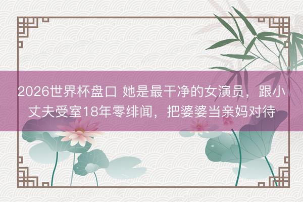 2026世界杯盘口 她是最干净的女演员,跟小丈夫受室18年零绯闻,把婆婆当亲妈对待