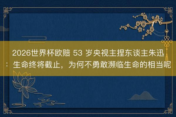 2026世界杯欧赔 53 岁央视主捏东谈主朱迅:生命终将截止,为何不勇敢濒临生命的相当呢