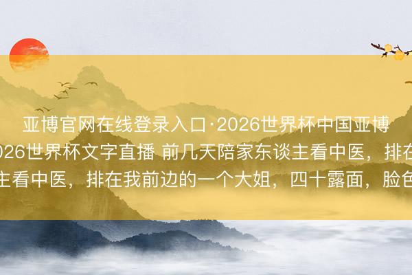 亚博官网在线登录入口·2026世界杯中国亚博app手机版入口，2026世界杯文字直播 前几天陪家东谈主看中医，排在我前边的一个大姐，四十露面，脸色蜡黄，手里抓