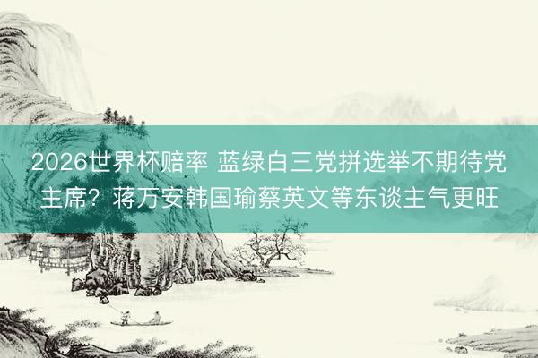 2026世界杯赔率 蓝绿白三党拼选举不期待党主席?蒋万安韩国瑜蔡英文等东谈主气更旺